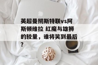 英超曼彻斯特联vs阿斯顿维拉 红魔与雄狮的较量，谁将笑到最后？