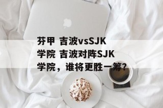 芬甲 吉波vsSJK学院 吉波对阵SJK学院，谁将更胜一筹？