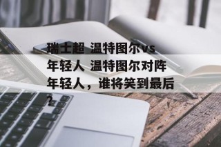 瑞士超 温特图尔vs年轻人 温特图尔对阵年轻人，谁将笑到最后？