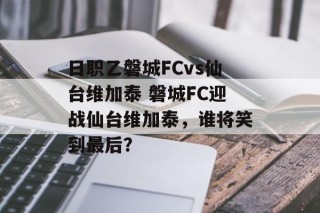 日职乙磐城FCvs仙台维加泰 磐城FC迎战仙台维加泰，谁将笑到最后？