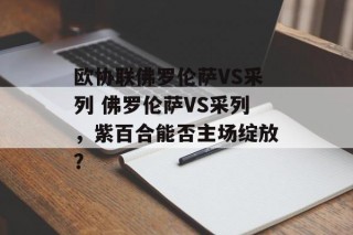 欧协联佛罗伦萨VS采列 佛罗伦萨VS采列，紫百合能否主场绽放？