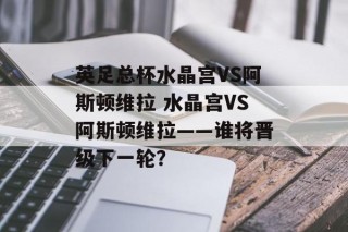 英足总杯水晶宫VS阿斯顿维拉 水晶宫VS阿斯顿维拉——谁将晋级下一轮？