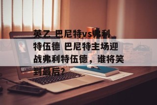 英乙 巴尼特vs弗利特伍德 巴尼特主场迎战弗利特伍德，谁将笑到最后？