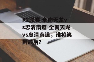 K2联赛 全南天龙vs忠清南道 全南天龙vs忠清南道，谁将笑到最后？