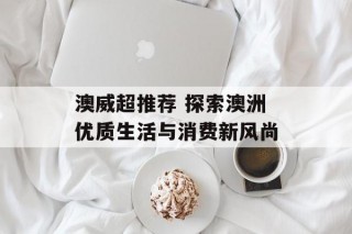 澳威超推荐 探索澳洲优质生活与消费新风尚
