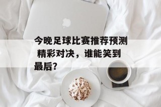 今晚足球比赛推荐预测 精彩对决，谁能笑到最后？