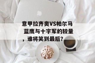 意甲拉齐奥VS帕尔马 蓝鹰与十字军的较量，谁将笑到最后？