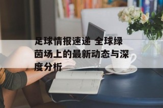 足球情报速递 全球绿茵场上的最新动态与深度分析