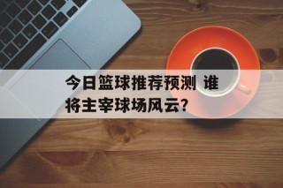 今日篮球推荐预测 谁将主宰球场风云？