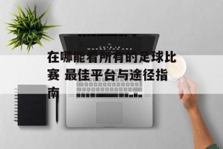 在哪能看所有的足球比赛 最佳平台与途径指南