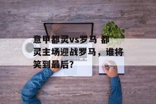 意甲都灵vs罗马 都灵主场迎战罗马，谁将笑到最后？