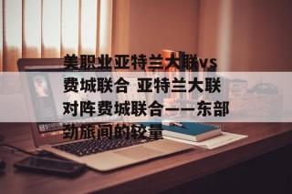 美职业亚特兰大联vs费城联合 亚特兰大联对阵费城联合——东部劲旅间的较量