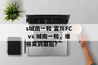K2联赛 富川FCvs城南一和 富川FC vs 城南一和，谁将笑到最后？