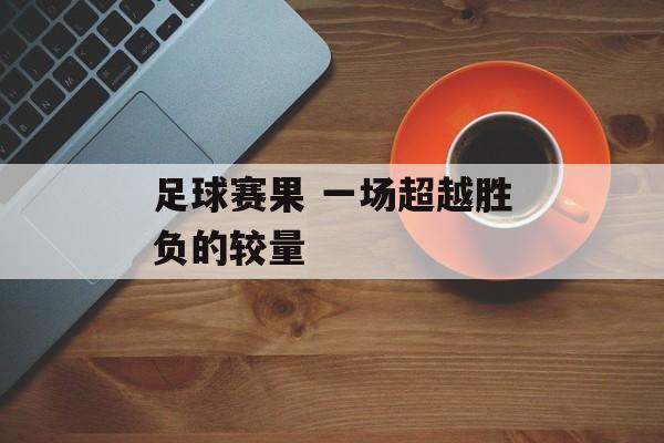 足球赛果 一场超越胜负的较量  第1张