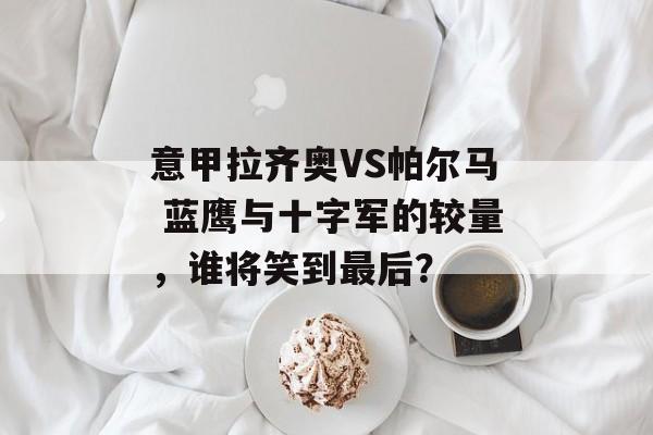 意甲拉齐奥VS帕尔马 蓝鹰与十字军的较量，谁将笑到最后？  第1张