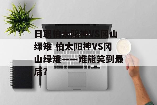 日职柏太阳神VS冈山绿雉 柏太阳神VS冈山绿雉——谁能笑到最后？  第1张