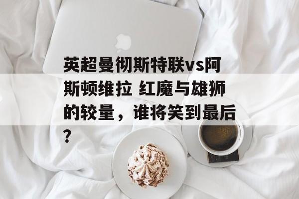 英超曼彻斯特联vs阿斯顿维拉 红魔与雄狮的较量，谁将笑到最后？  第1张