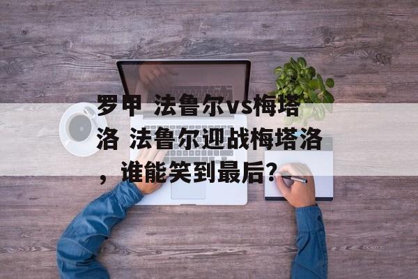 罗甲 法鲁尔vs梅塔洛 法鲁尔迎战梅塔洛，谁能笑到最后？  第1张