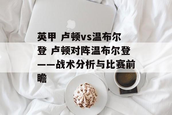 英甲 卢顿vs温布尔登 卢顿对阵温布尔登——战术分析与比赛前瞻  第1张