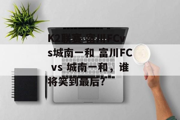 K2联赛 富川FCvs城南一和 富川FC vs 城南一和，谁将笑到最后？  第1张