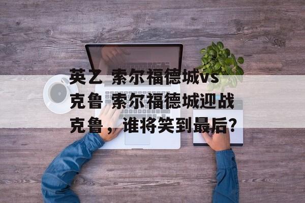 英乙 索尔福德城vs克鲁 索尔福德城迎战克鲁，谁将笑到最后？  第1张