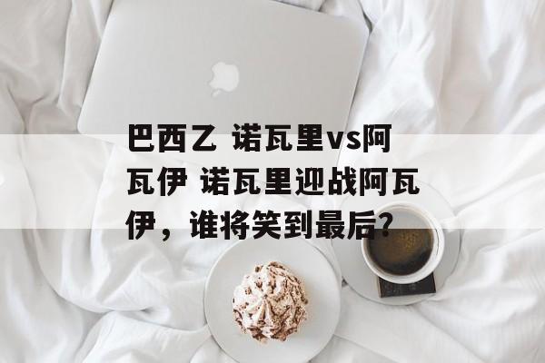 巴西乙 诺瓦里vs阿瓦伊 诺瓦里迎战阿瓦伊，谁将笑到最后？  第1张